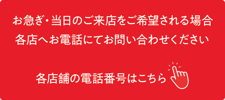 お急ぎ・当日のご来店を希望される場合 各店舗へお電話にてお問い合わせをお願いいたします