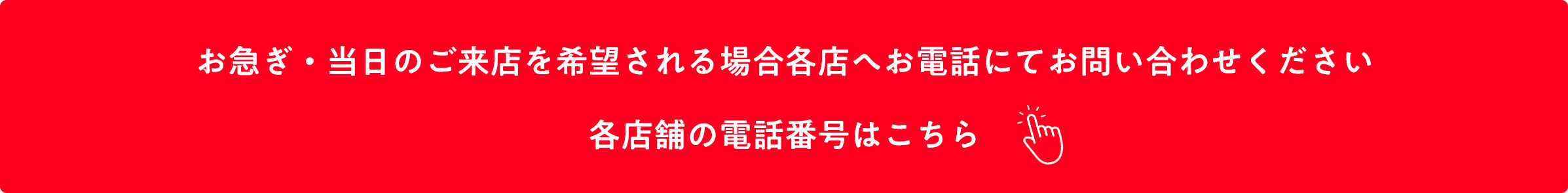 お急ぎ・当日のご来店を希望される場合 各店舗へお電話にてお問い合わせをお願いいたします